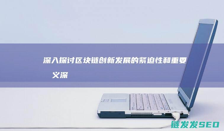 深入探讨区块链创新发展的紧迫性和重要意义 (深入探讨区块链问题)