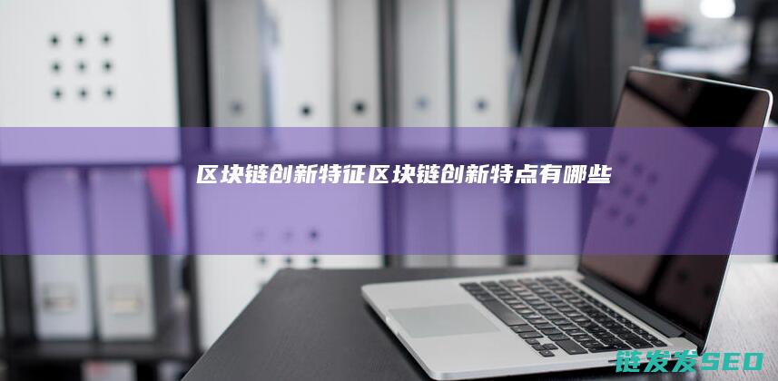 区块链创新特征 (区块链创新特点有哪些)