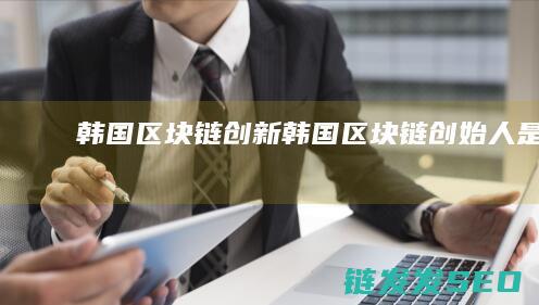 韩国区块链创新 (韩国区块链创始人是谁)
