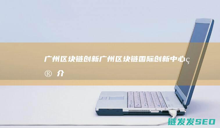 广州区块链创新 (广州区块链国际创新中心简介)