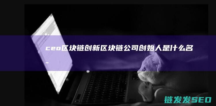 ceo区块链创新 (区块链公司创始人是什么名字)