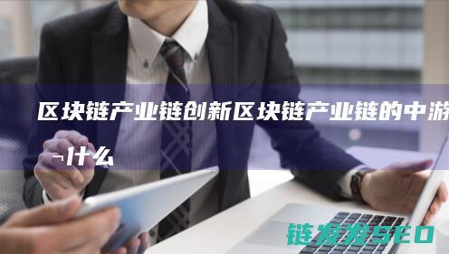 区块链产业链创新 (区块链产业链的中游包括什么层级)
