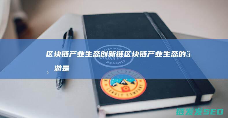 区块链产业生态创新链 (区块链产业生态的下游是指)