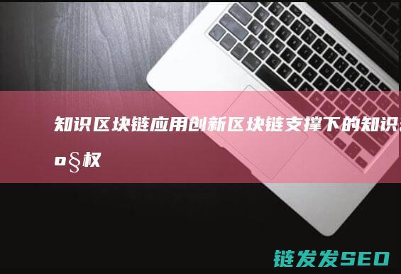 知识区块链应用创新 (区块链支撑下的知识产权)