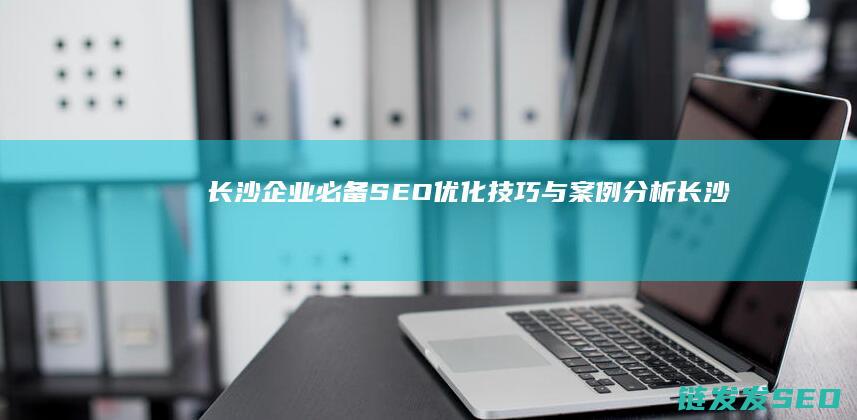 长沙企业必备！SEO优化技巧与案例分析 (长沙企业必备物品清单)