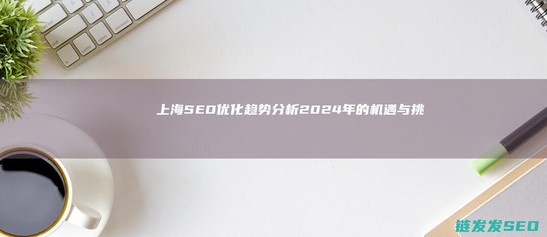 上海SEO优化趋势分析：2024年的机遇与挑战 (上海SEO优化公司)