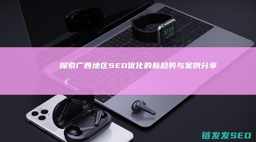 探索广西地区SEO优化的新趋势与案例分享 (探索广西地区的意义)