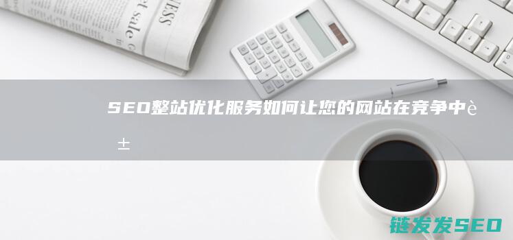 SEO整站优化服务：如何让您的网站在竞争中脱颖而出 (seo整站优化服务解读)