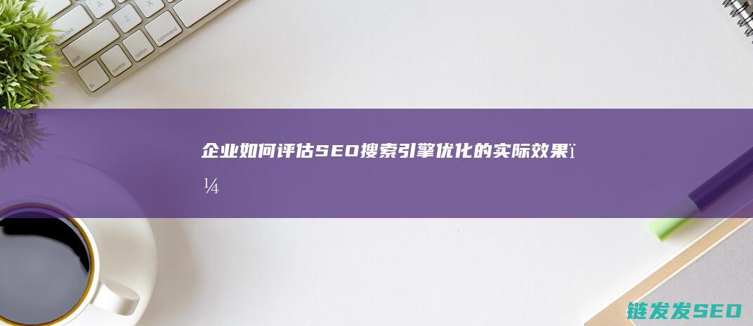 企业如何评估SEO搜索引擎优化的实际效果？ (企业如何评估采购人员又如何杜绝采购过程中的回扣问题)
