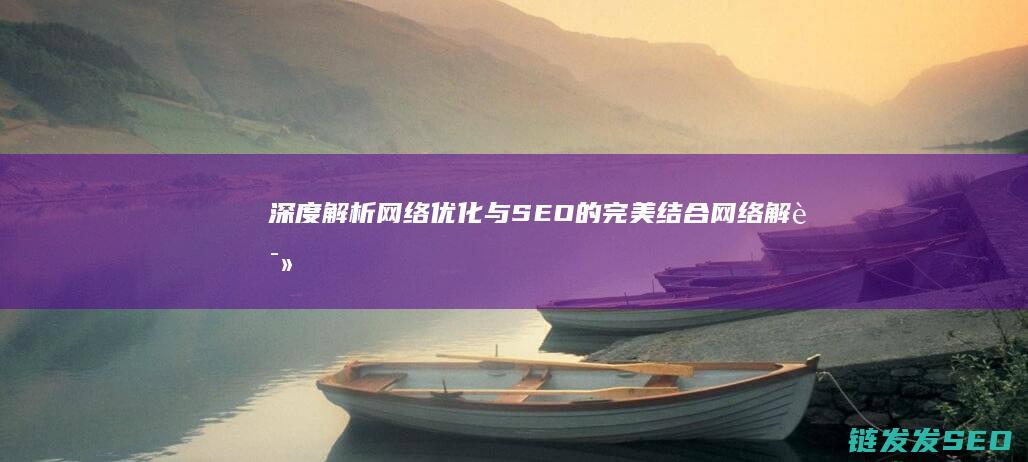 深度解析网络优化与SEO的完美结合 (网络解读)