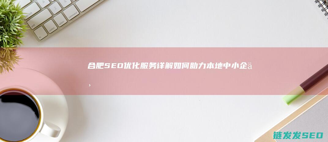 合肥SEO优化服务详解：如何助力本地中小企业 (合肥seo品牌)