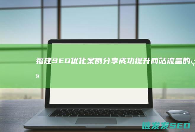 福建SEO优化案例分享：成功提升网站流量的经验总结 (福建seo关键词优化外包)