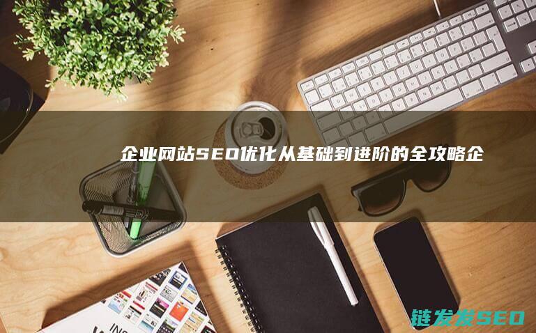 企业网站SEO优化：从基础到进阶的全攻略 (企业网站seo)
