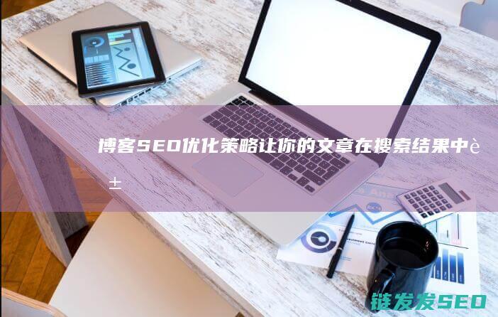 博客SEO优化策略：让你的文章在搜索结果中脱颖而出 (seo博客是什么意思)