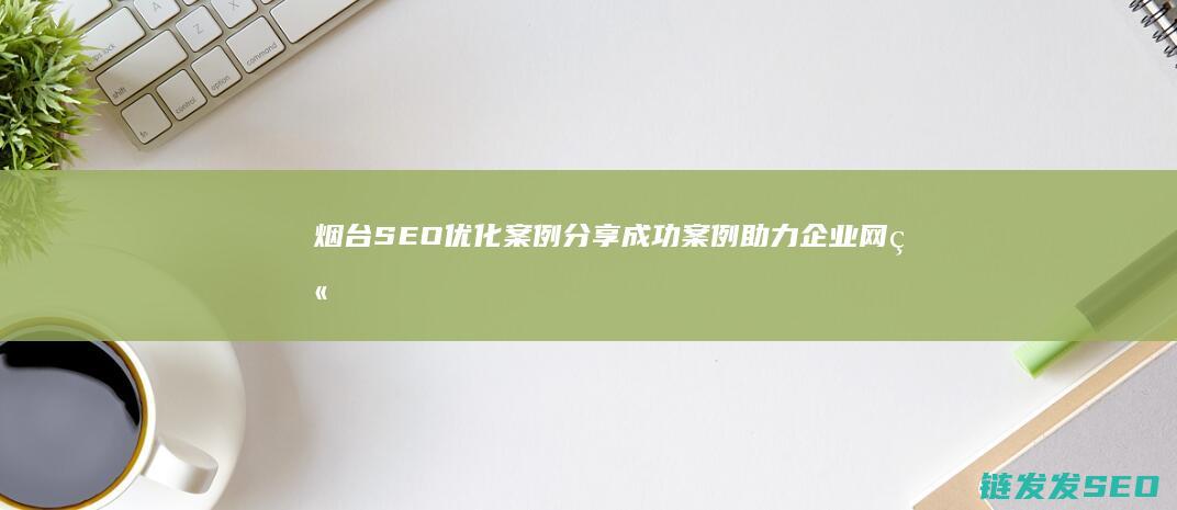 烟台SEO优化案例分享：成功案例助力企业网站增长 (烟台seo整站优化价格)