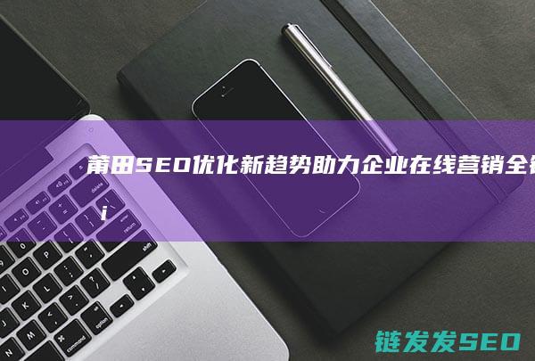 莆田SEO优化新趋势：助力企业在线营销全链条升级 (莆田网站优化排名)