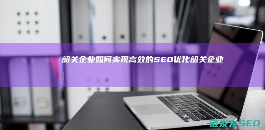 韶关企业如何实现高效的SEO优化 (韶关企业如何缴纳社保)