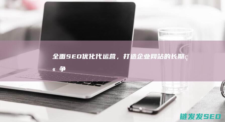 全面SEO优化代运营，打造企业网站的长期竞争优势 (seo要全面)