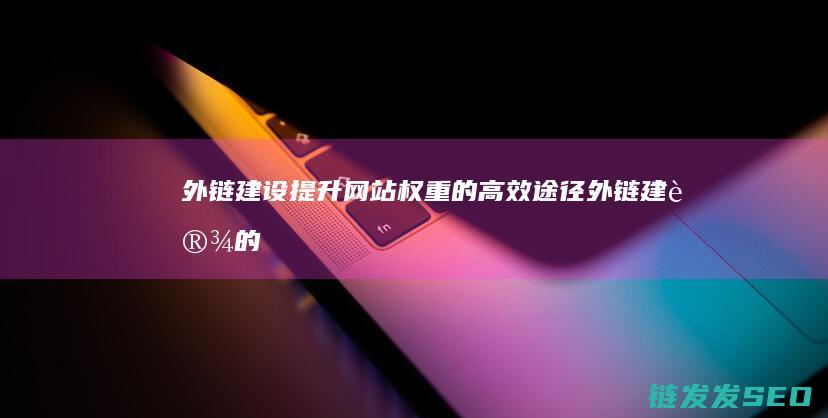 外链建设：提升网站权重的高效途径 (外链建设的方向主要有哪些)