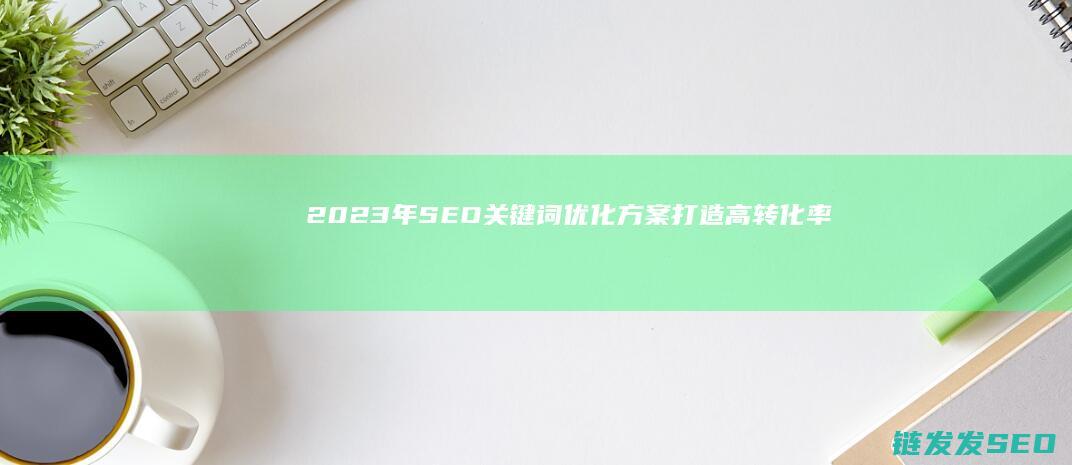 2023年SEO关键词优化方案：打造高转化率网站的关键步骤 (2023年属什么生肖)