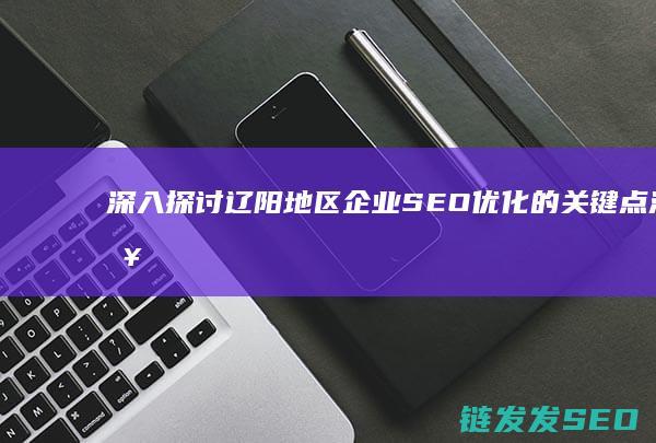深入探讨辽阳地区企业SEO优化的关键点 (深入探讨辽阳新闻)