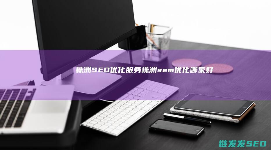 株洲SEO优化服务 (株洲sem优化哪家好)