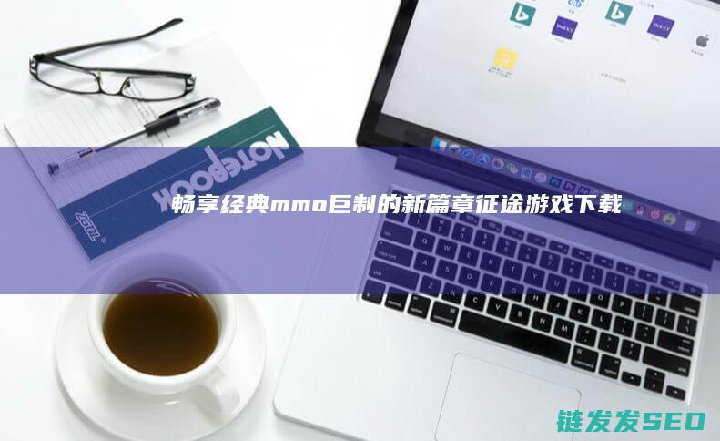 畅享经典mmo巨制的新篇章-征途游戏下载