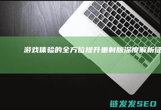 游戏体验的全方位提升-重制版-深度解析-征途