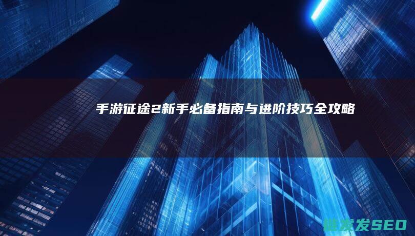 手游-征途2-新手必备指南与进阶技巧-全攻略