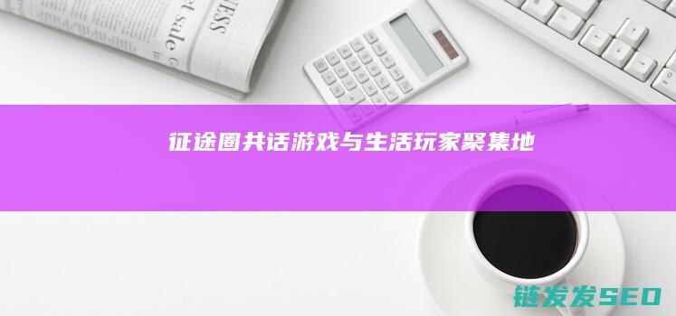 征途圈-共话游戏与生活-玩家聚集地