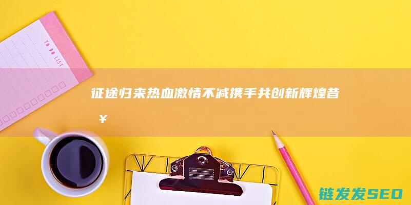 征途归来-热血激情不减-携手共创新辉煌-昔日征程再续