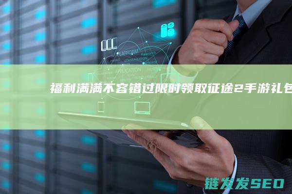 福利满满不容错过-限时领取征途2手游礼包