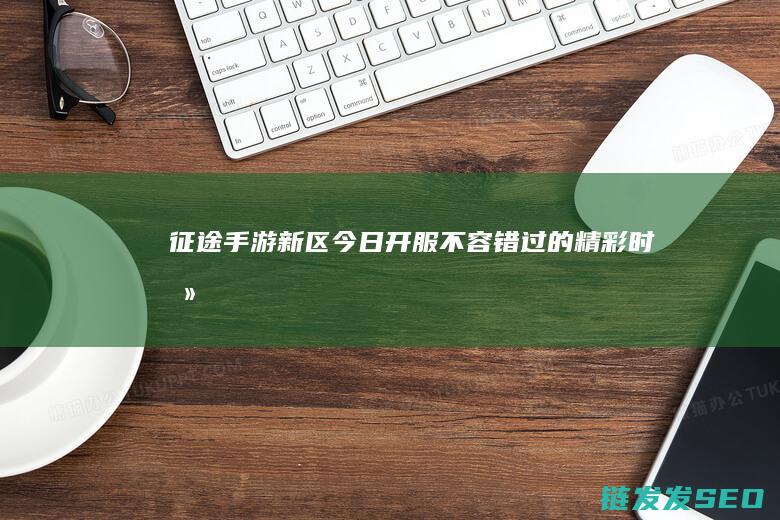 征途手游新区今日开服-不容错过的精彩时刻
