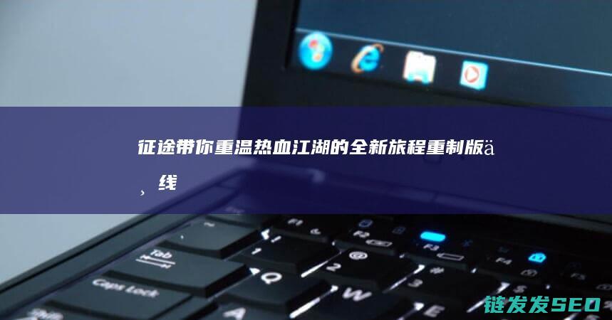 征途-带你重温热血江湖的全新旅程-重制版上线