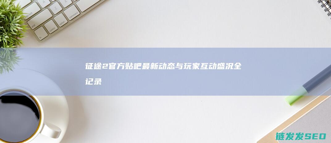 征途2官方贴吧最新动态与玩家互动盛况全记录