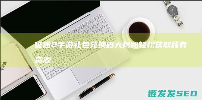 征途2手游礼包兑换码大揭秘-轻松获取稀有资源