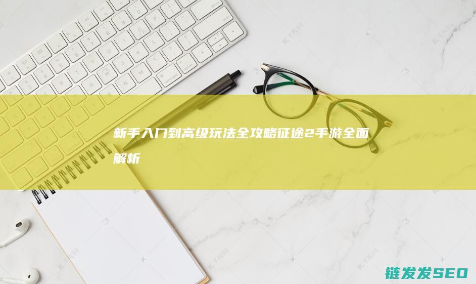 新手入门到高级玩法全攻略-征途2手游全面解析