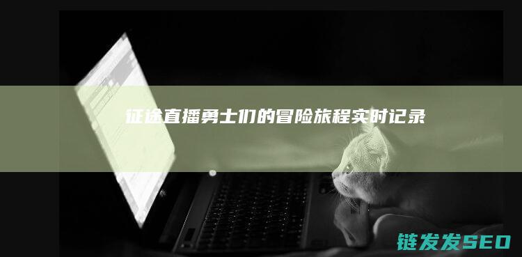 征途直播-勇士们的冒险旅程实时记录