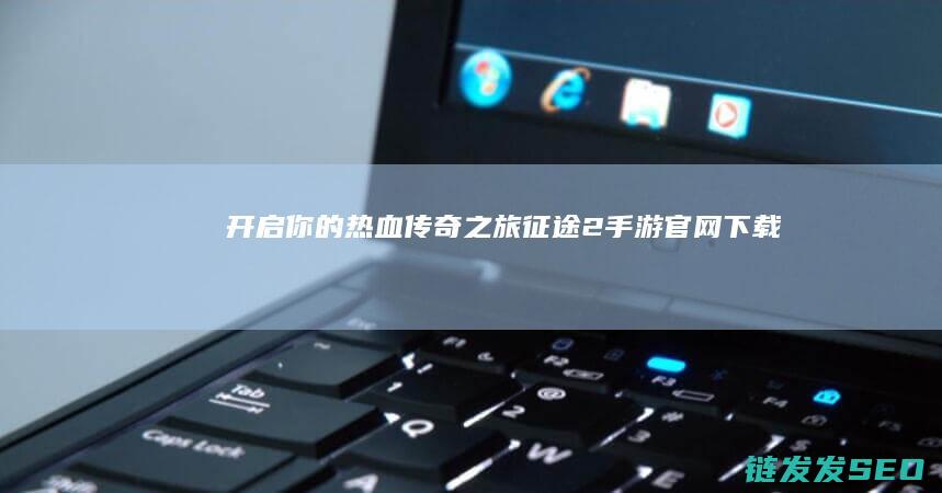 开启你的热血传奇之旅-征途2手游官网下载