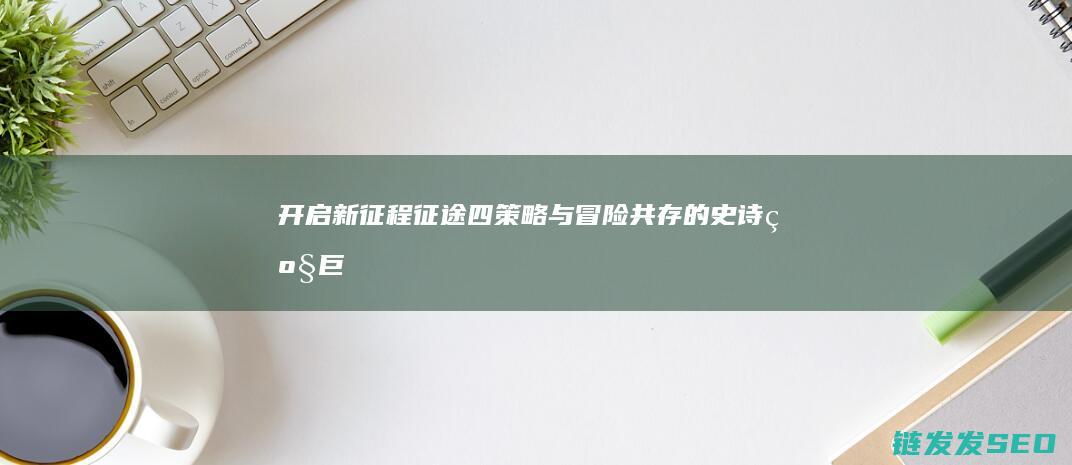 开启新征程-征途四-策略与冒险共存的史诗级巨作