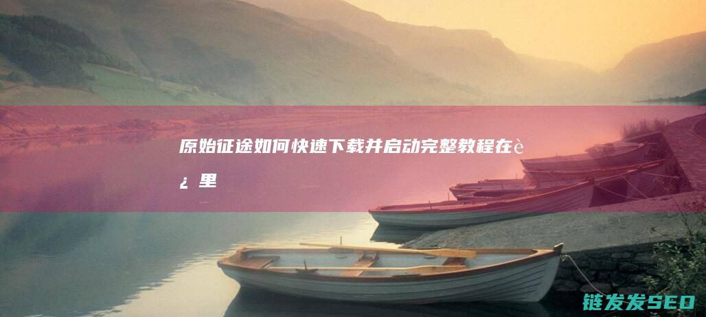 原始征途如何快速下载并启动完整教程在这里