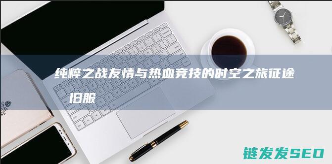 纯粹之战友情与热血竞技的时空之旅-征途怀旧服-MMO-重返经典