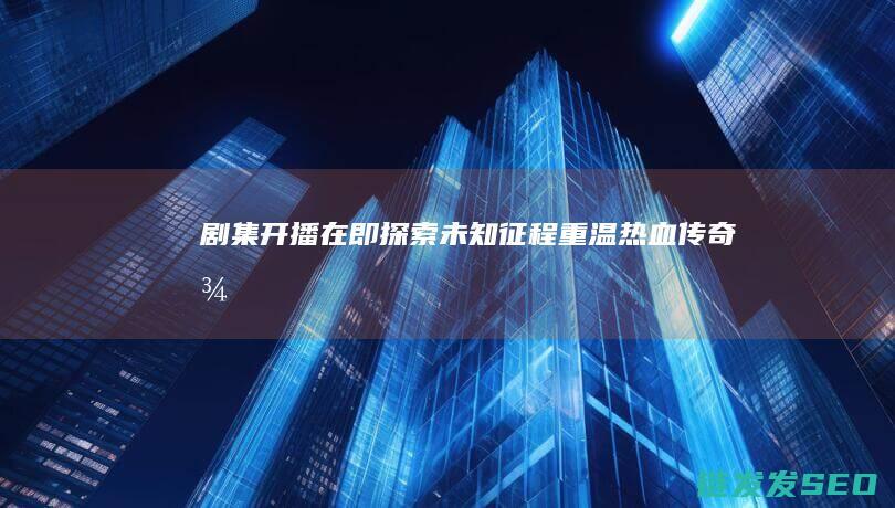 剧集开播在即-探索未知征程-重温热血传奇-征途