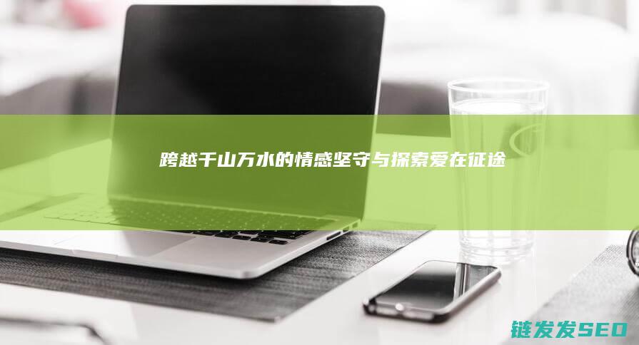 跨越千山万水的情感坚守与探索-爱在征途