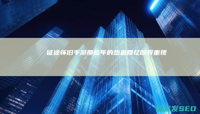 征途怀旧手游-那些年的热血回忆即将重现