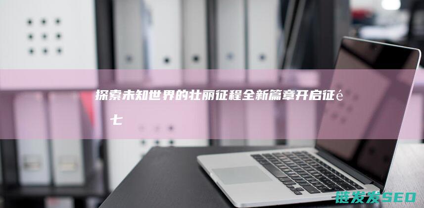 探索未知世界的壮丽征程-全新篇章开启-征途七