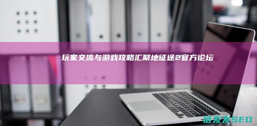 玩家交流与游戏攻略汇聚地-征途2官方论坛