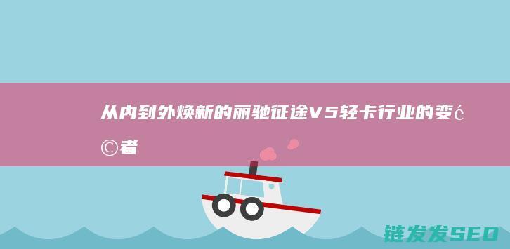 从内到外焕新的丽驰征途V5-轻卡行业的变革者