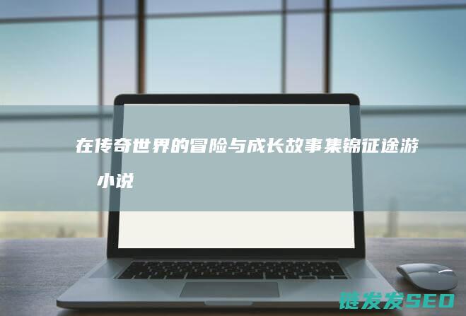 在传奇世界的冒险与成长故事集锦-征途游戏小说