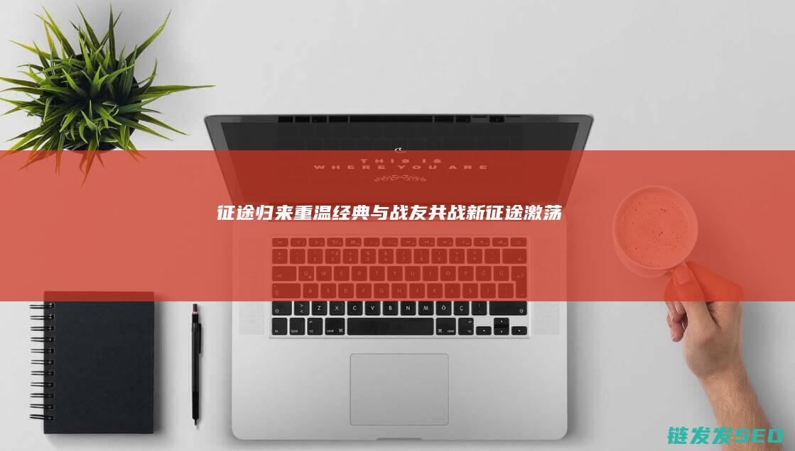 征途归来-重温经典-与战友共战新征途-激荡情怀